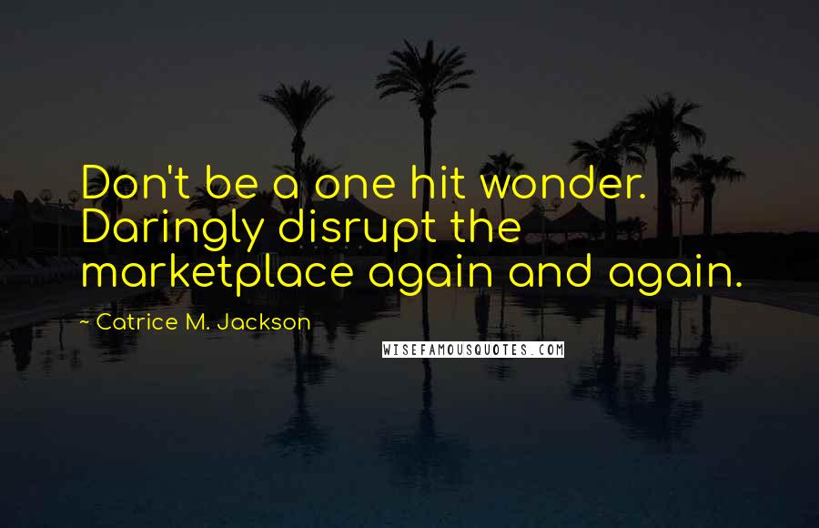 Catrice M. Jackson Quotes: Don't be a one hit wonder. Daringly disrupt the marketplace again and again.