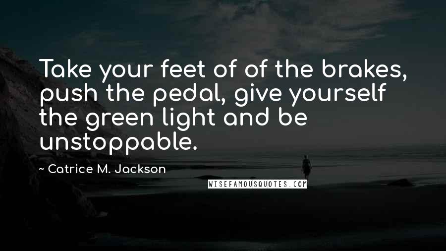 Catrice M. Jackson Quotes: Take your feet of of the brakes, push the pedal, give yourself the green light and be unstoppable.
