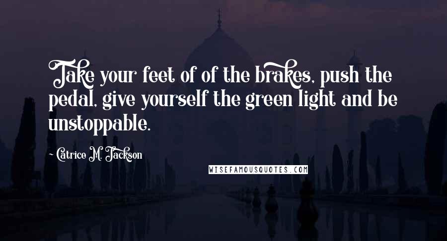 Catrice M. Jackson Quotes: Take your feet of of the brakes, push the pedal, give yourself the green light and be unstoppable.