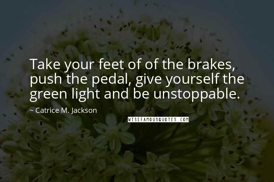 Catrice M. Jackson Quotes: Take your feet of of the brakes, push the pedal, give yourself the green light and be unstoppable.