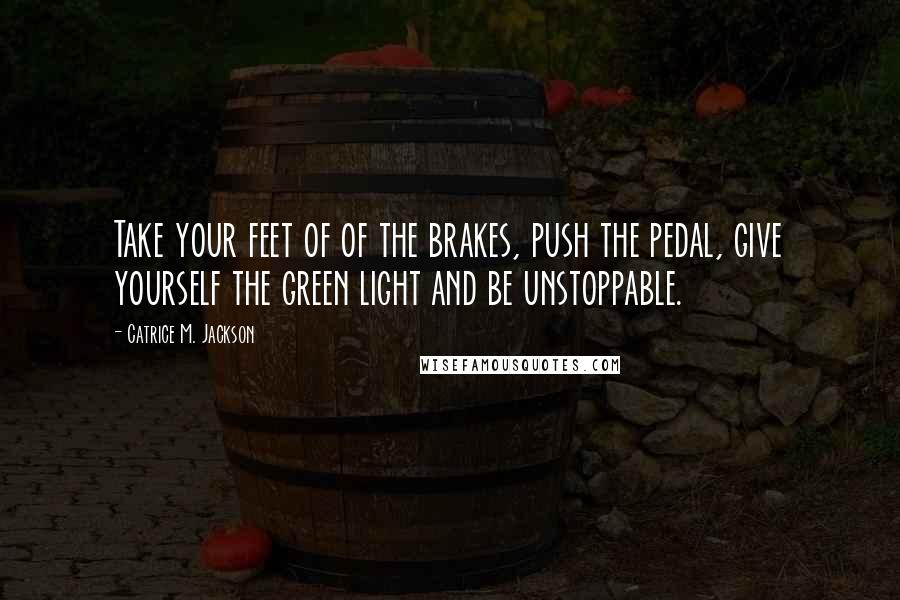 Catrice M. Jackson Quotes: Take your feet of of the brakes, push the pedal, give yourself the green light and be unstoppable.