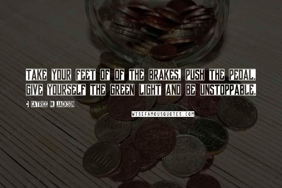 Catrice M. Jackson Quotes: Take your feet of of the brakes, push the pedal, give yourself the green light and be unstoppable.
