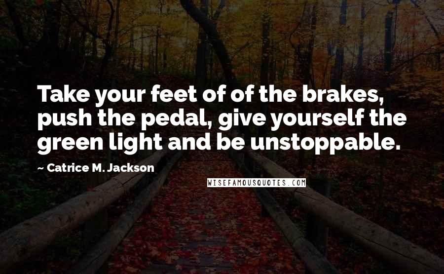 Catrice M. Jackson Quotes: Take your feet of of the brakes, push the pedal, give yourself the green light and be unstoppable.
