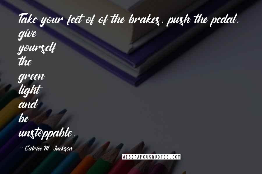 Catrice M. Jackson Quotes: Take your feet of of the brakes, push the pedal, give yourself the green light and be unstoppable.