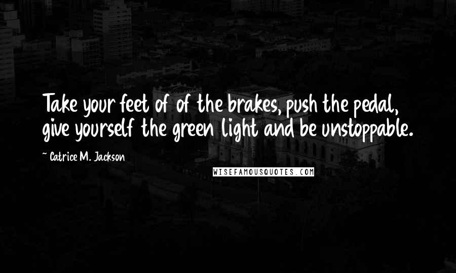 Catrice M. Jackson Quotes: Take your feet of of the brakes, push the pedal, give yourself the green light and be unstoppable.