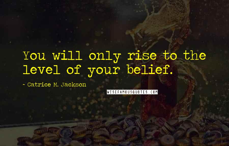 Catrice M. Jackson Quotes: You will only rise to the level of your belief.