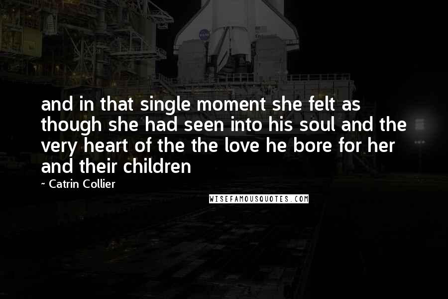 Catrin Collier Quotes: and in that single moment she felt as though she had seen into his soul and the very heart of the the love he bore for her and their children