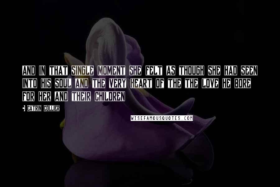 Catrin Collier Quotes: and in that single moment she felt as though she had seen into his soul and the very heart of the the love he bore for her and their children