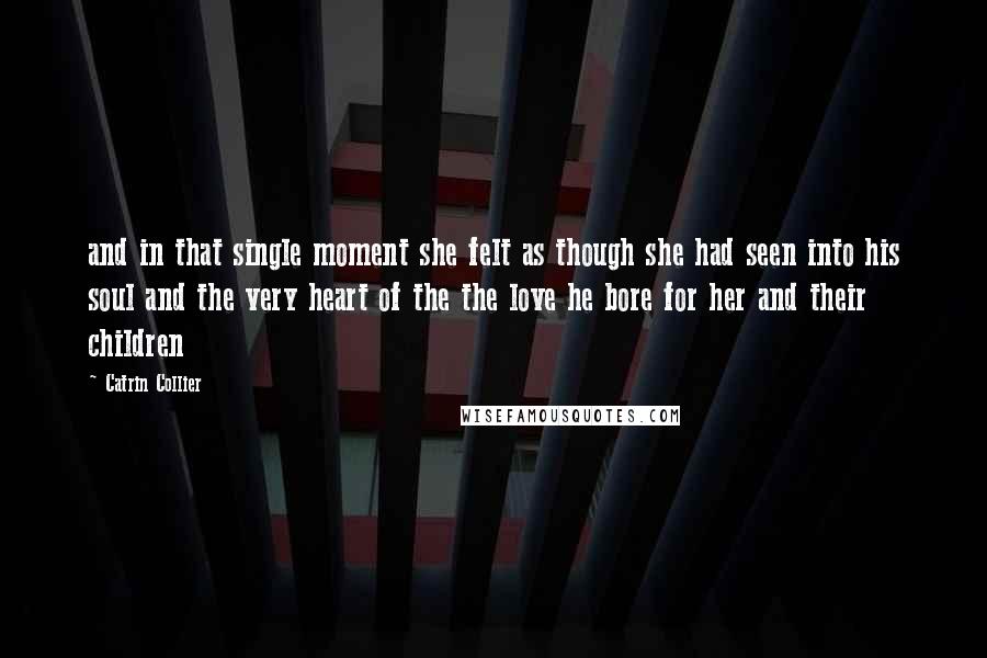 Catrin Collier Quotes: and in that single moment she felt as though she had seen into his soul and the very heart of the the love he bore for her and their children