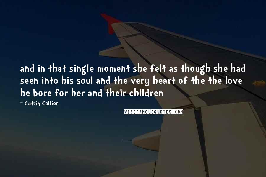 Catrin Collier Quotes: and in that single moment she felt as though she had seen into his soul and the very heart of the the love he bore for her and their children