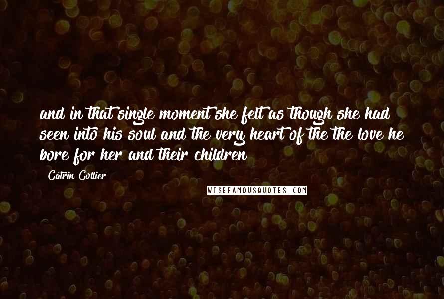 Catrin Collier Quotes: and in that single moment she felt as though she had seen into his soul and the very heart of the the love he bore for her and their children