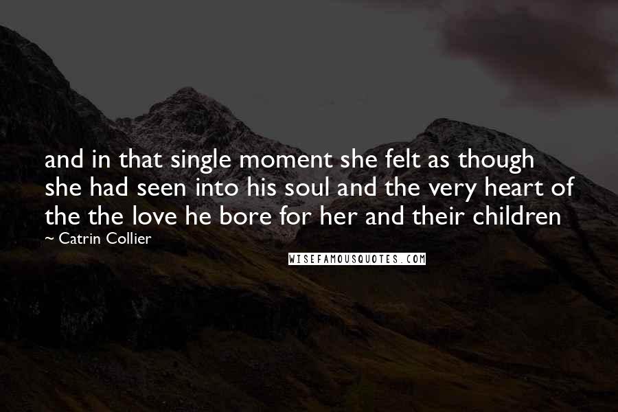 Catrin Collier Quotes: and in that single moment she felt as though she had seen into his soul and the very heart of the the love he bore for her and their children