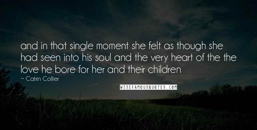 Catrin Collier Quotes: and in that single moment she felt as though she had seen into his soul and the very heart of the the love he bore for her and their children