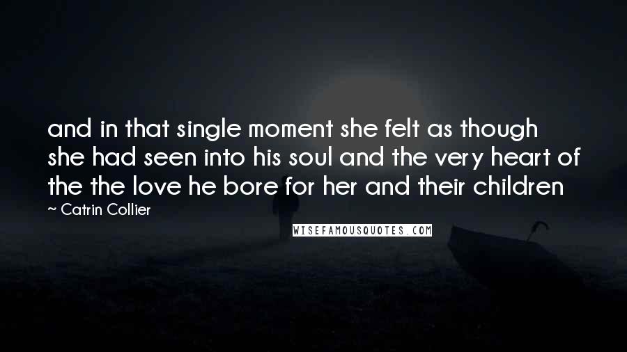 Catrin Collier Quotes: and in that single moment she felt as though she had seen into his soul and the very heart of the the love he bore for her and their children