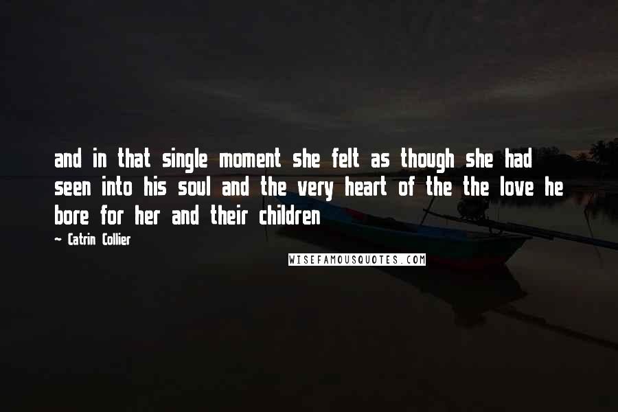 Catrin Collier Quotes: and in that single moment she felt as though she had seen into his soul and the very heart of the the love he bore for her and their children