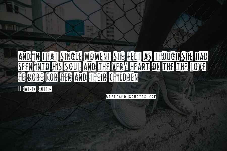 Catrin Collier Quotes: and in that single moment she felt as though she had seen into his soul and the very heart of the the love he bore for her and their children