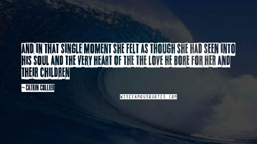 Catrin Collier Quotes: and in that single moment she felt as though she had seen into his soul and the very heart of the the love he bore for her and their children