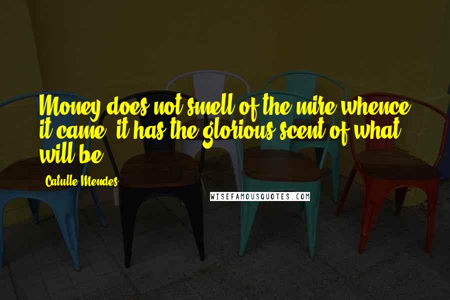 Catulle Mendes Quotes: Money does not smell of the mire whence it came; it has the glorious scent of what will be.