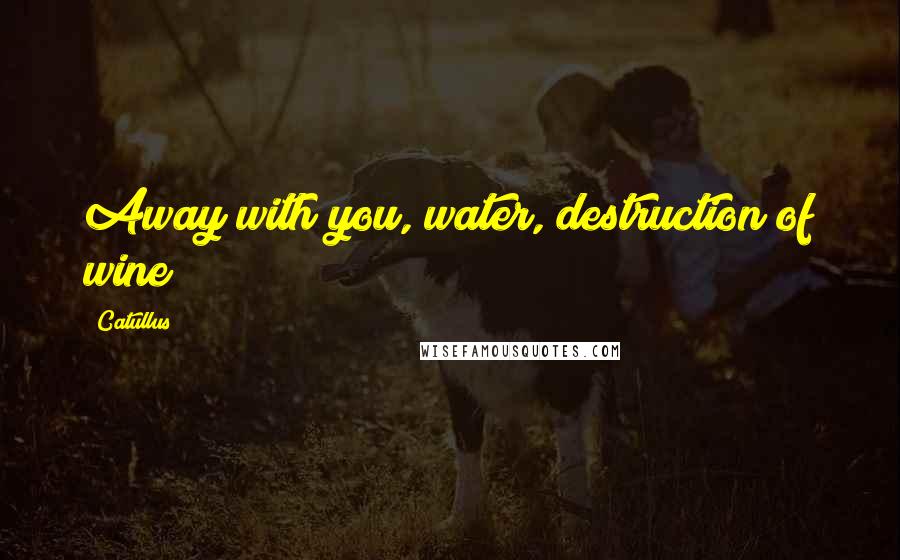 Catullus Quotes: Away with you, water, destruction of wine!