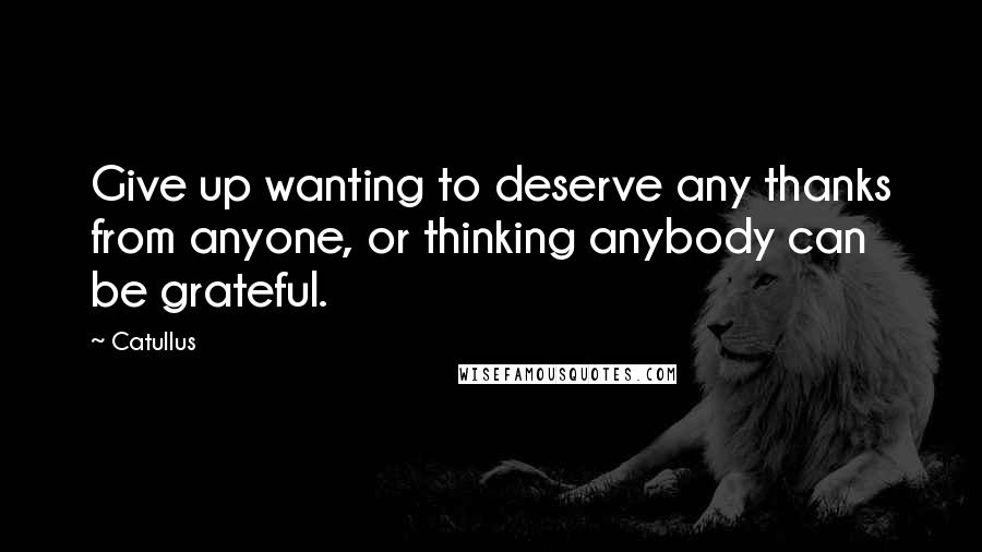 Catullus Quotes: Give up wanting to deserve any thanks from anyone, or thinking anybody can be grateful.