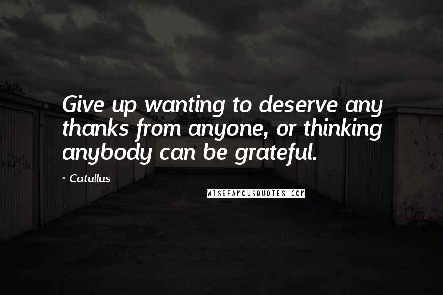 Catullus Quotes: Give up wanting to deserve any thanks from anyone, or thinking anybody can be grateful.