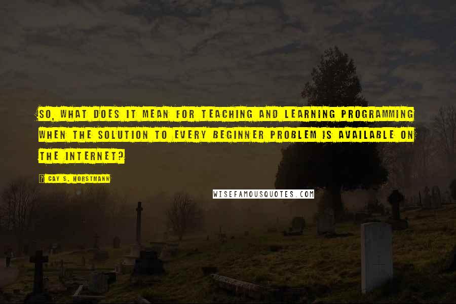 Cay S. Horstmann Quotes: So, what does it mean for teaching and learning programming when the solution to every beginner problem is available on the Internet?