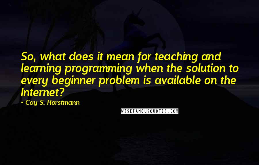 Cay S. Horstmann Quotes: So, what does it mean for teaching and learning programming when the solution to every beginner problem is available on the Internet?