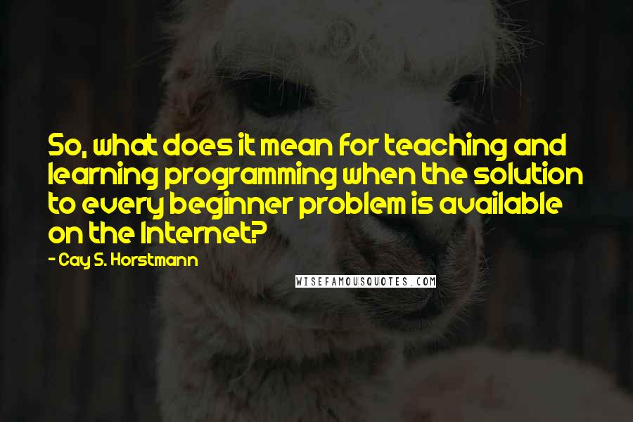 Cay S. Horstmann Quotes: So, what does it mean for teaching and learning programming when the solution to every beginner problem is available on the Internet?