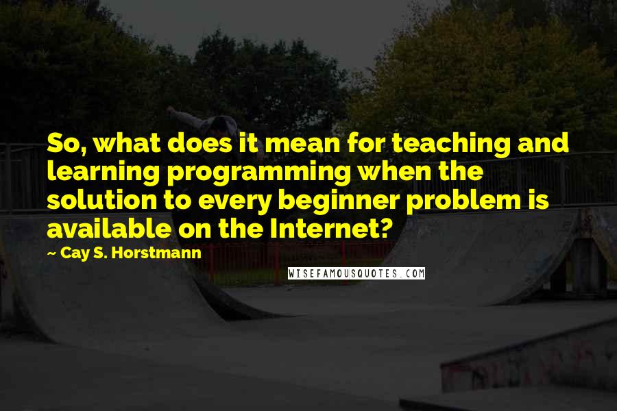 Cay S. Horstmann Quotes: So, what does it mean for teaching and learning programming when the solution to every beginner problem is available on the Internet?