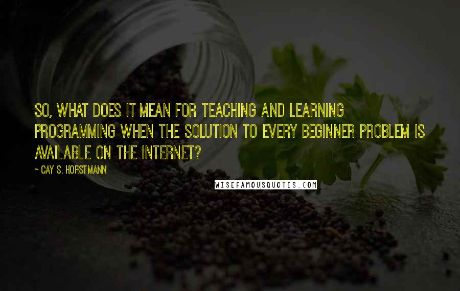 Cay S. Horstmann Quotes: So, what does it mean for teaching and learning programming when the solution to every beginner problem is available on the Internet?
