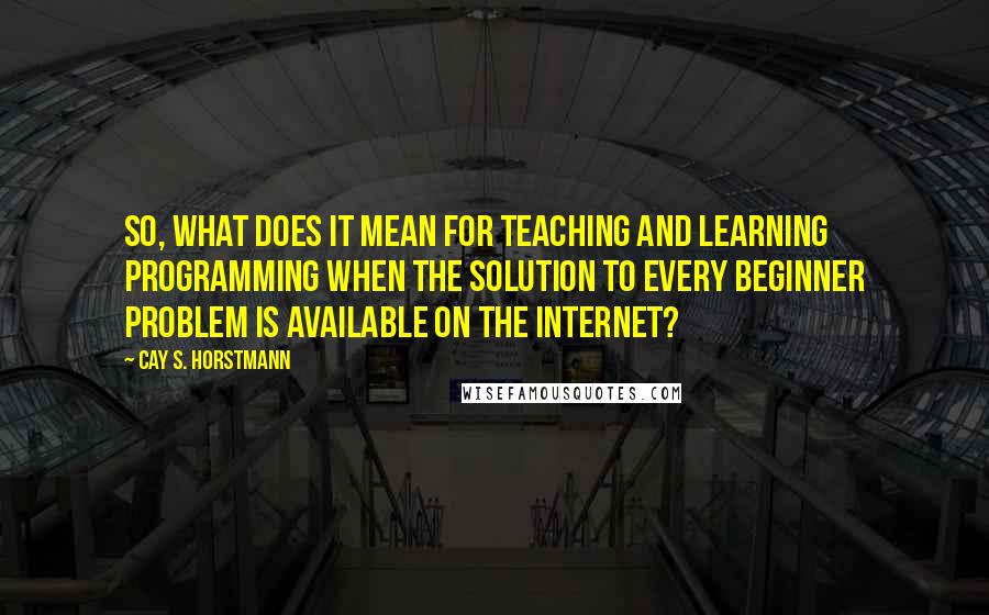 Cay S. Horstmann Quotes: So, what does it mean for teaching and learning programming when the solution to every beginner problem is available on the Internet?