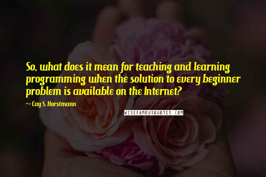 Cay S. Horstmann Quotes: So, what does it mean for teaching and learning programming when the solution to every beginner problem is available on the Internet?