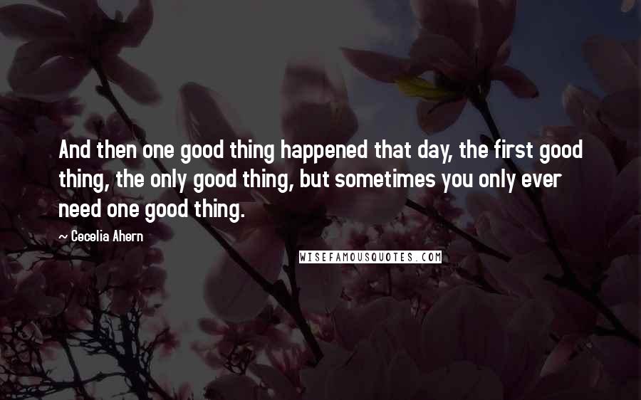 Cecelia Ahern Quotes: And then one good thing happened that day, the first good thing, the only good thing, but sometimes you only ever need one good thing.