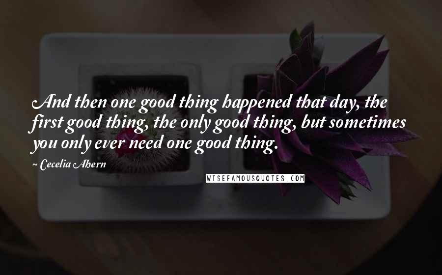 Cecelia Ahern Quotes: And then one good thing happened that day, the first good thing, the only good thing, but sometimes you only ever need one good thing.