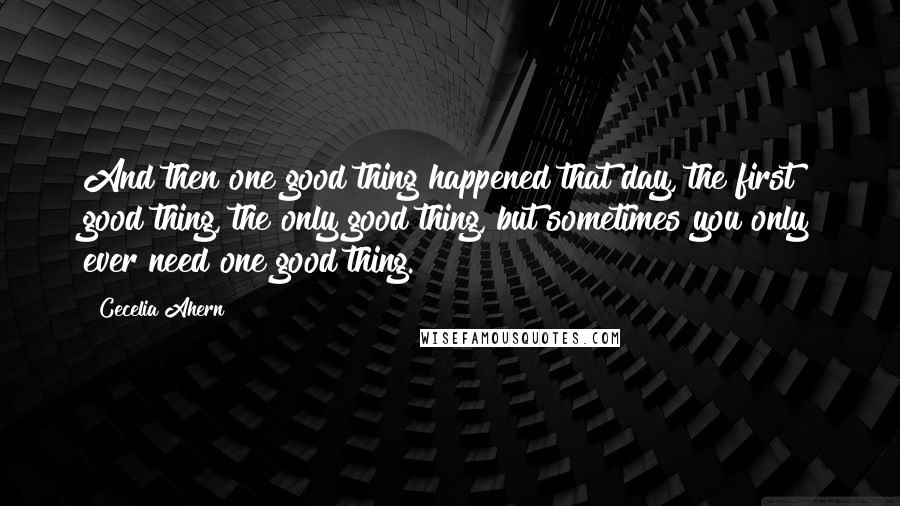 Cecelia Ahern Quotes: And then one good thing happened that day, the first good thing, the only good thing, but sometimes you only ever need one good thing.