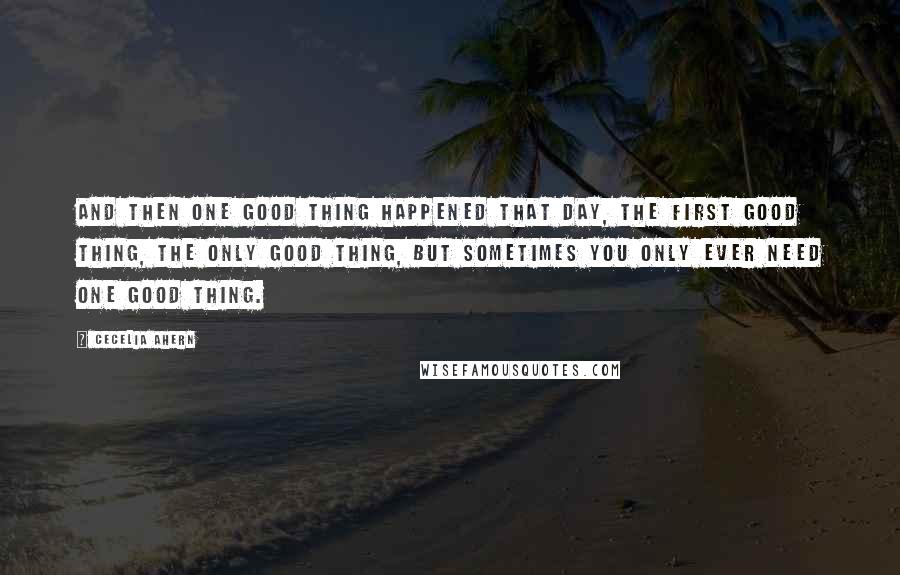 Cecelia Ahern Quotes: And then one good thing happened that day, the first good thing, the only good thing, but sometimes you only ever need one good thing.