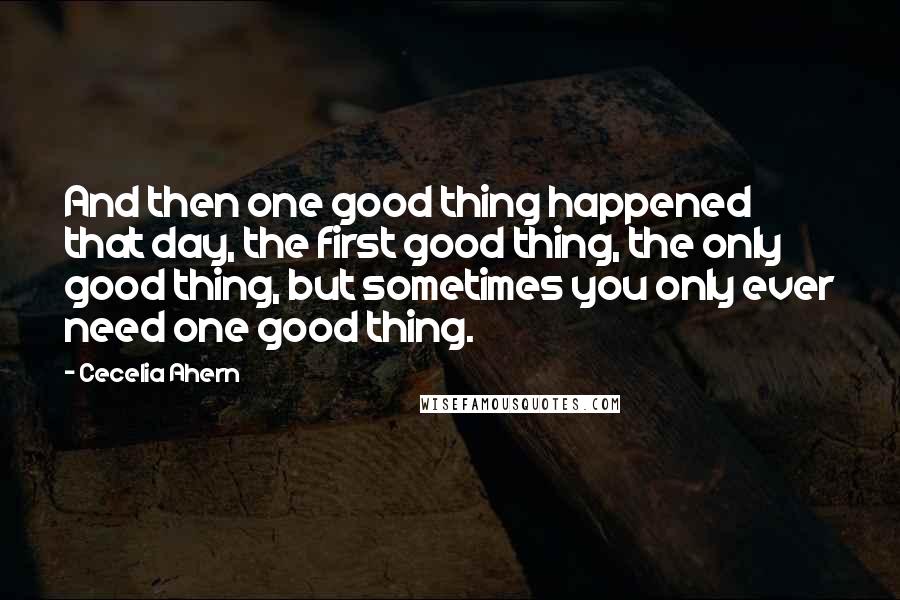 Cecelia Ahern Quotes: And then one good thing happened that day, the first good thing, the only good thing, but sometimes you only ever need one good thing.