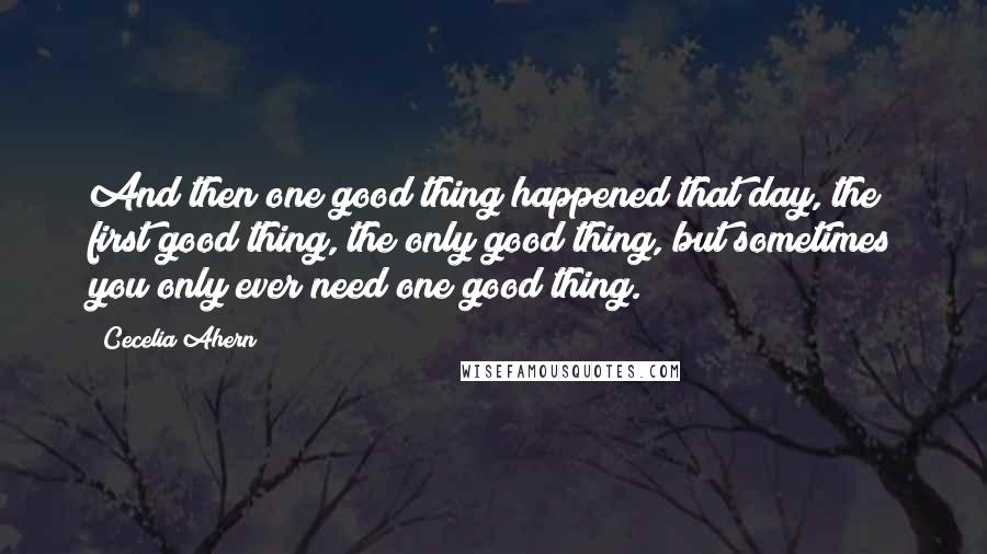 Cecelia Ahern Quotes: And then one good thing happened that day, the first good thing, the only good thing, but sometimes you only ever need one good thing.