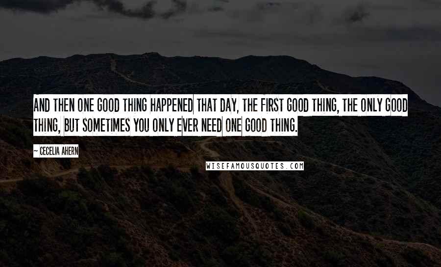 Cecelia Ahern Quotes: And then one good thing happened that day, the first good thing, the only good thing, but sometimes you only ever need one good thing.