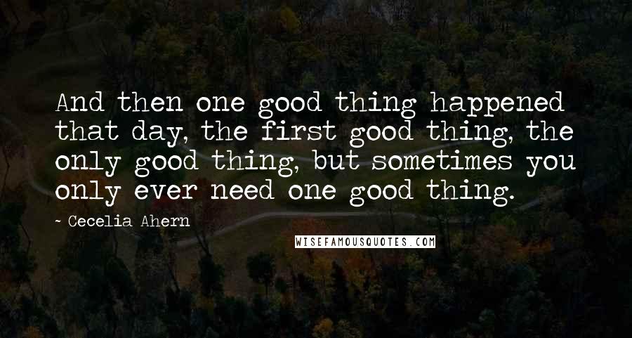 Cecelia Ahern Quotes: And then one good thing happened that day, the first good thing, the only good thing, but sometimes you only ever need one good thing.