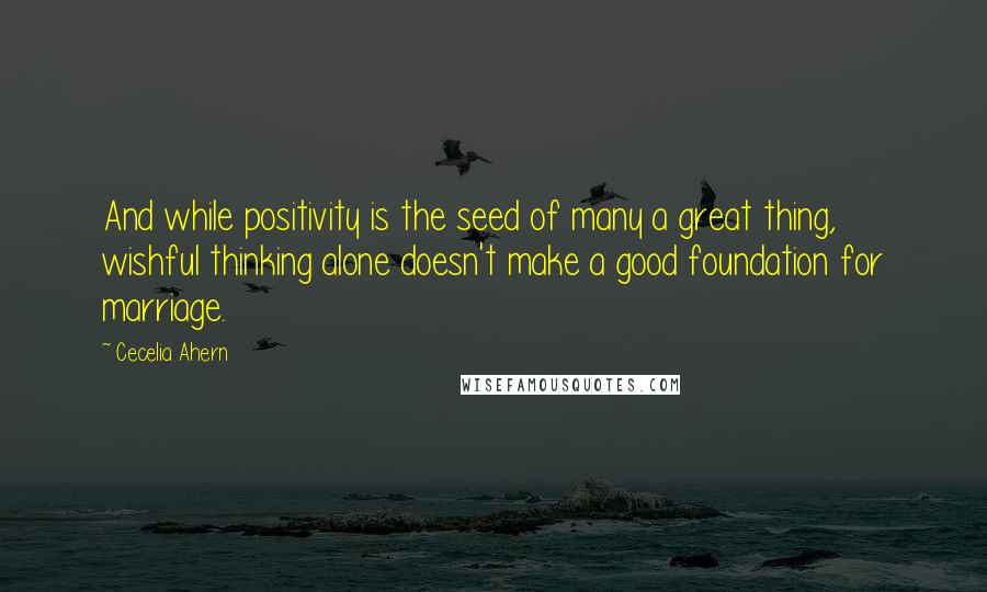 Cecelia Ahern Quotes: And while positivity is the seed of many a great thing, wishful thinking alone doesn't make a good foundation for marriage.