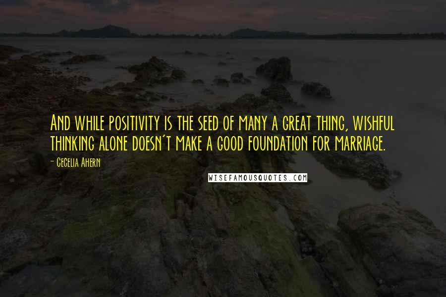 Cecelia Ahern Quotes: And while positivity is the seed of many a great thing, wishful thinking alone doesn't make a good foundation for marriage.