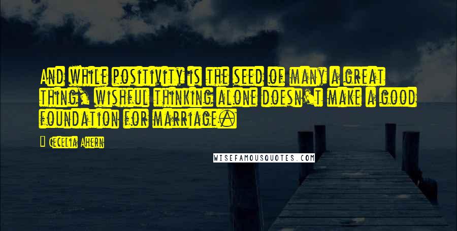 Cecelia Ahern Quotes: And while positivity is the seed of many a great thing, wishful thinking alone doesn't make a good foundation for marriage.