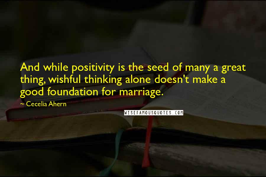 Cecelia Ahern Quotes: And while positivity is the seed of many a great thing, wishful thinking alone doesn't make a good foundation for marriage.