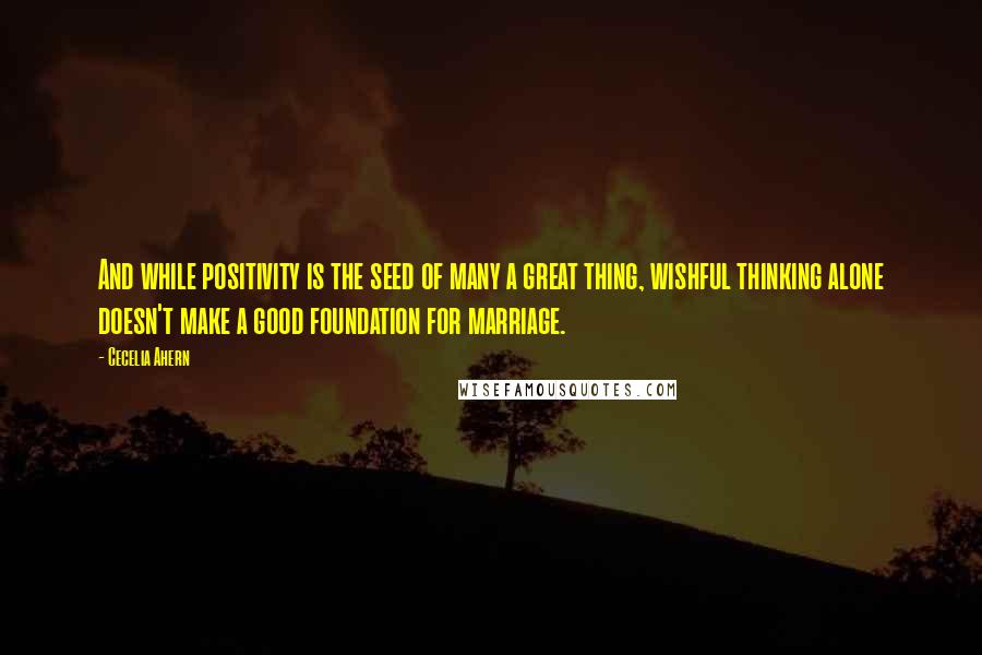 Cecelia Ahern Quotes: And while positivity is the seed of many a great thing, wishful thinking alone doesn't make a good foundation for marriage.