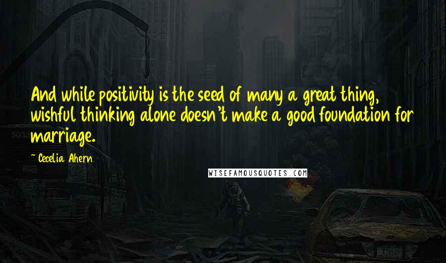 Cecelia Ahern Quotes: And while positivity is the seed of many a great thing, wishful thinking alone doesn't make a good foundation for marriage.