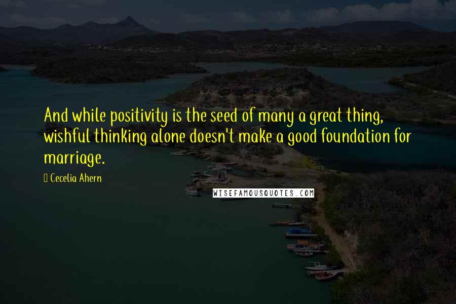 Cecelia Ahern Quotes: And while positivity is the seed of many a great thing, wishful thinking alone doesn't make a good foundation for marriage.