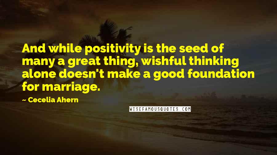 Cecelia Ahern Quotes: And while positivity is the seed of many a great thing, wishful thinking alone doesn't make a good foundation for marriage.