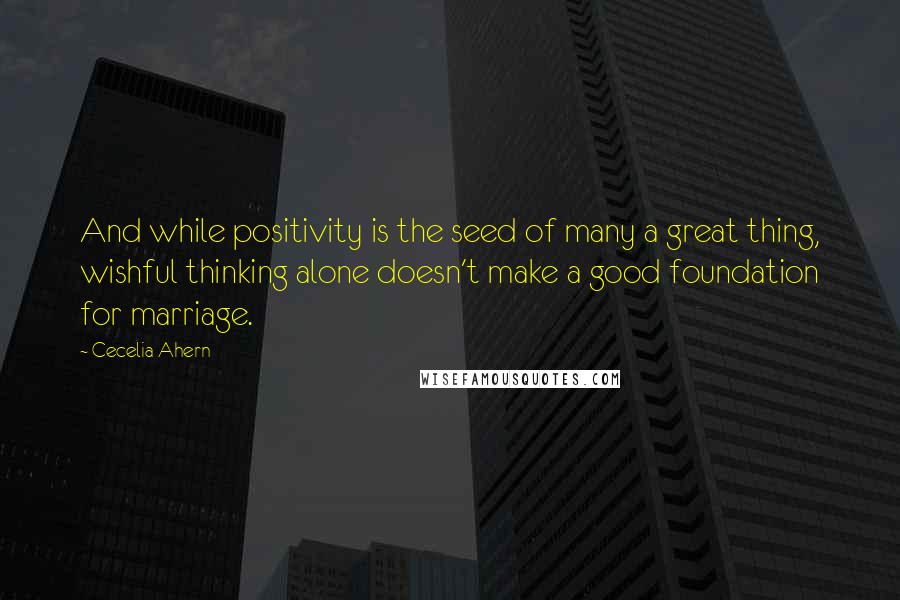 Cecelia Ahern Quotes: And while positivity is the seed of many a great thing, wishful thinking alone doesn't make a good foundation for marriage.