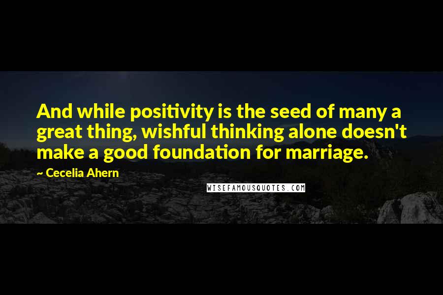 Cecelia Ahern Quotes: And while positivity is the seed of many a great thing, wishful thinking alone doesn't make a good foundation for marriage.
